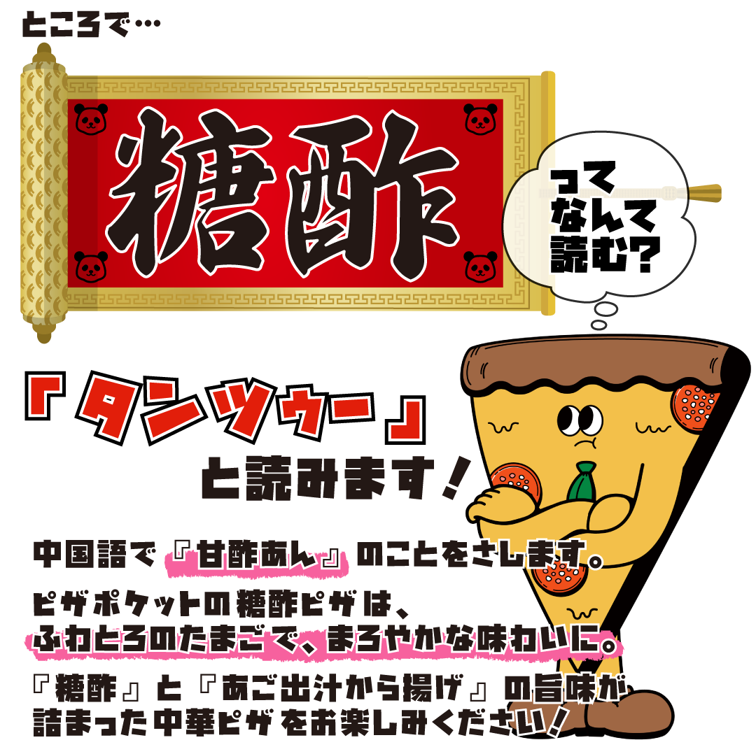 「糖酢」は「タンツゥー」と読みます！　中国語で『甘酢あん』のことをさします。　ピザポケットの糖酢ピザは、ふわとろのたまごで、まろやかな味わいに。　『糖酢』と『あご出汁から揚げ』の旨味が
詰まった中華ピザをお楽しみください！
