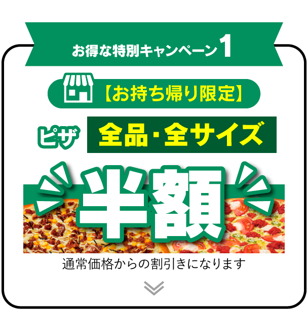 お得な特別キャンペーン1 【お持ち帰り限定】 ピザ全品・全サイズ半額!! 通常価格からの割引きになります