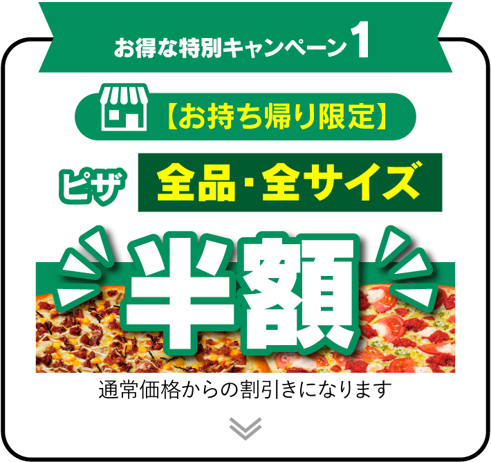 お得な特別キャンペーン1 【お持ち帰り限定】 ピザ全品・全サイズ半額!! 通常価格からの割引きになります