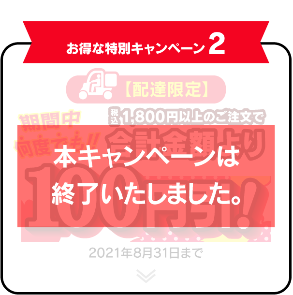 お得な特別キャンペーン2 【配達限定】 期間中何度でも！！税込1,800円以上のご注文で合計金額より100円引！ 2021年8月31日まで