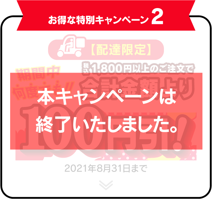 お得な特別キャンペーン2 【配達限定】 期間中何度でも！！税込1,800円以上のご注文で合計金額より100円引！ 2021年8月31日まで