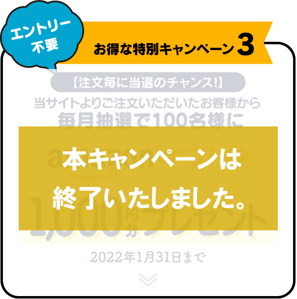 お得な特別キャンペーン3 【注文毎に当選のチャンス!】 当サイトよりご注文いただいたお客様から毎月抽選で100名様にamazonギフト券1,000円分プレゼント 2022年1月31日まで