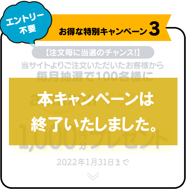 お得な特別キャンペーン3 【注文毎に当選のチャンス!】 当サイトよりご注文いただいたお客様から毎月抽選で100名様にamazonギフト券1,000円分プレゼント 2022年1月31日まで